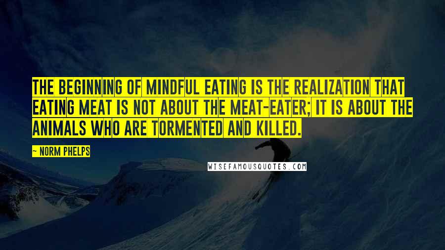Norm Phelps Quotes: The beginning of mindful eating is the realization that eating meat is not about the meat-eater; it is about the animals who are tormented and killed.