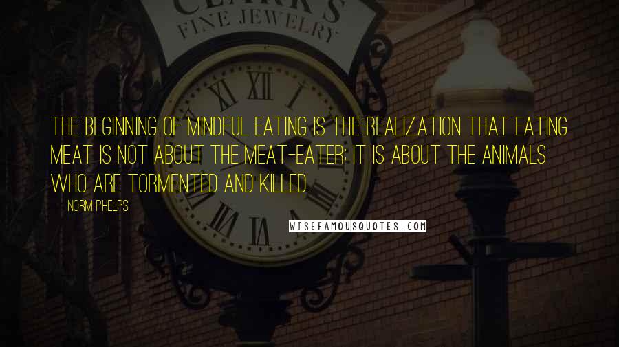 Norm Phelps Quotes: The beginning of mindful eating is the realization that eating meat is not about the meat-eater; it is about the animals who are tormented and killed.