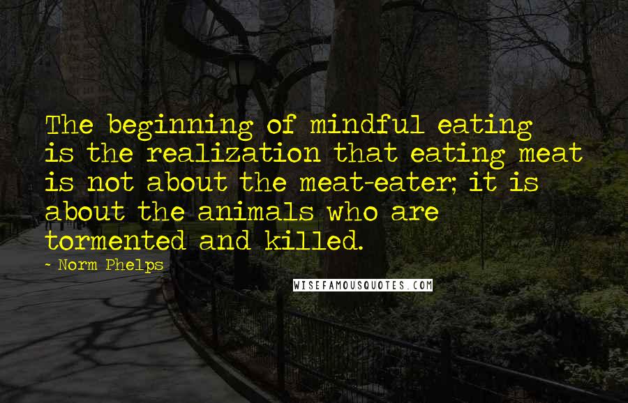 Norm Phelps Quotes: The beginning of mindful eating is the realization that eating meat is not about the meat-eater; it is about the animals who are tormented and killed.