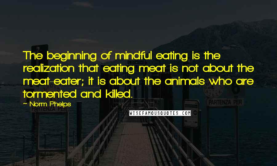 Norm Phelps Quotes: The beginning of mindful eating is the realization that eating meat is not about the meat-eater; it is about the animals who are tormented and killed.