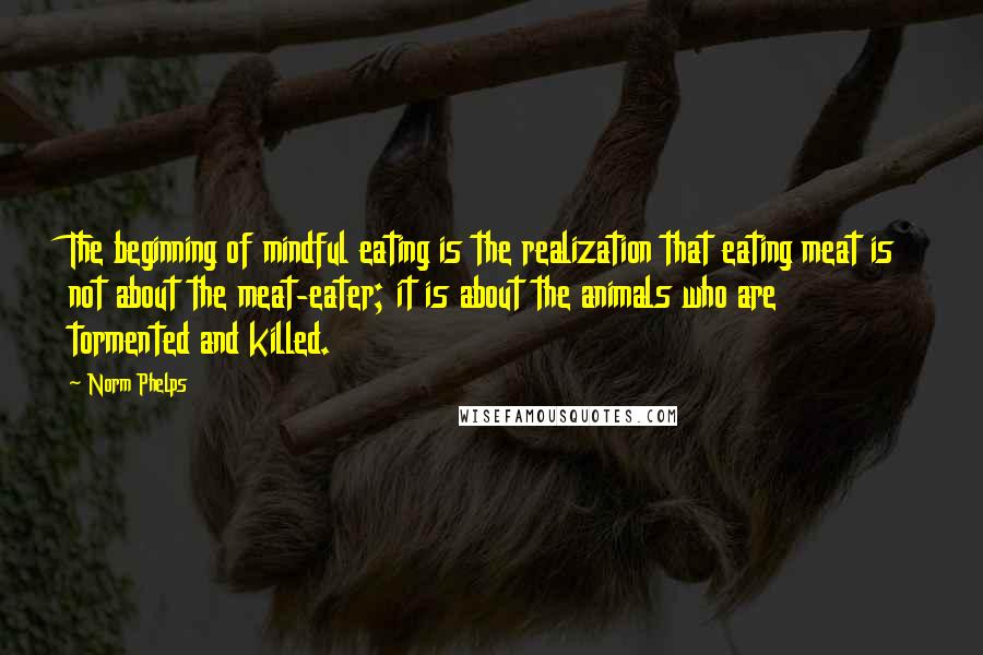 Norm Phelps Quotes: The beginning of mindful eating is the realization that eating meat is not about the meat-eater; it is about the animals who are tormented and killed.