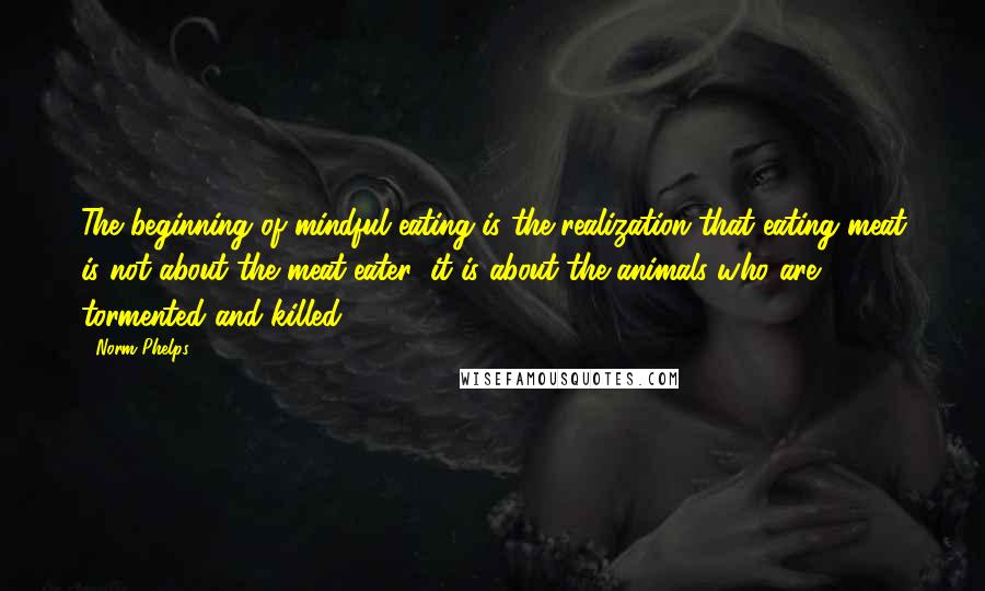 Norm Phelps Quotes: The beginning of mindful eating is the realization that eating meat is not about the meat-eater; it is about the animals who are tormented and killed.