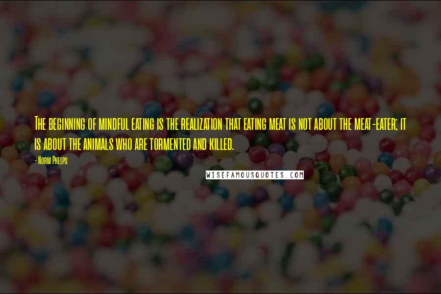 Norm Phelps Quotes: The beginning of mindful eating is the realization that eating meat is not about the meat-eater; it is about the animals who are tormented and killed.