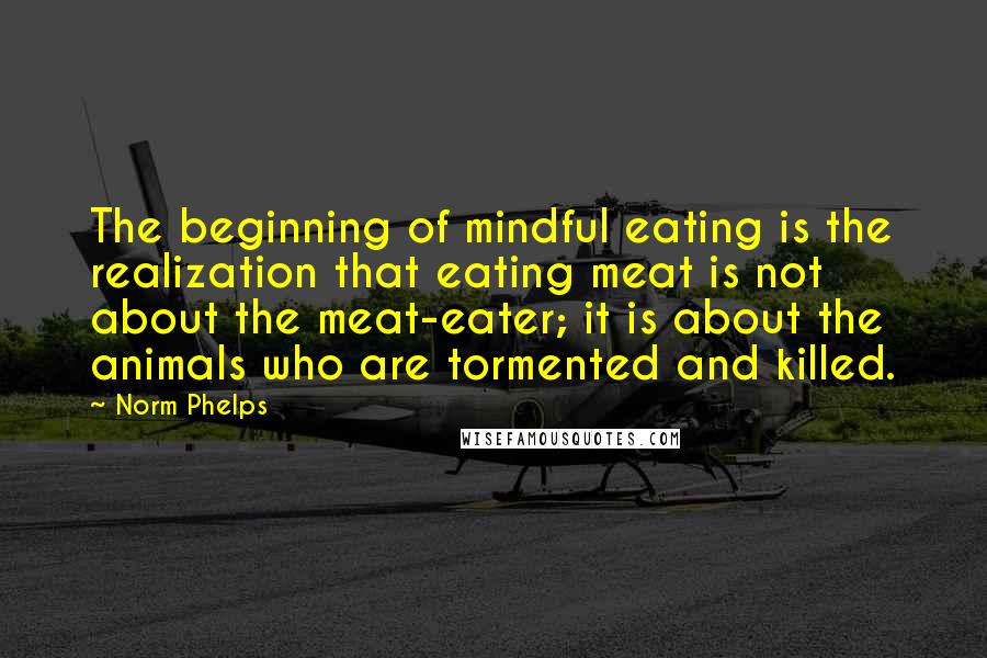 Norm Phelps Quotes: The beginning of mindful eating is the realization that eating meat is not about the meat-eater; it is about the animals who are tormented and killed.