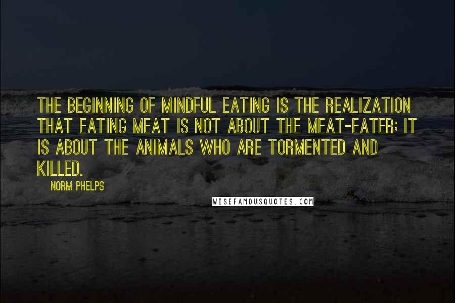 Norm Phelps Quotes: The beginning of mindful eating is the realization that eating meat is not about the meat-eater; it is about the animals who are tormented and killed.
