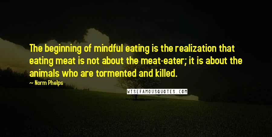 Norm Phelps Quotes: The beginning of mindful eating is the realization that eating meat is not about the meat-eater; it is about the animals who are tormented and killed.