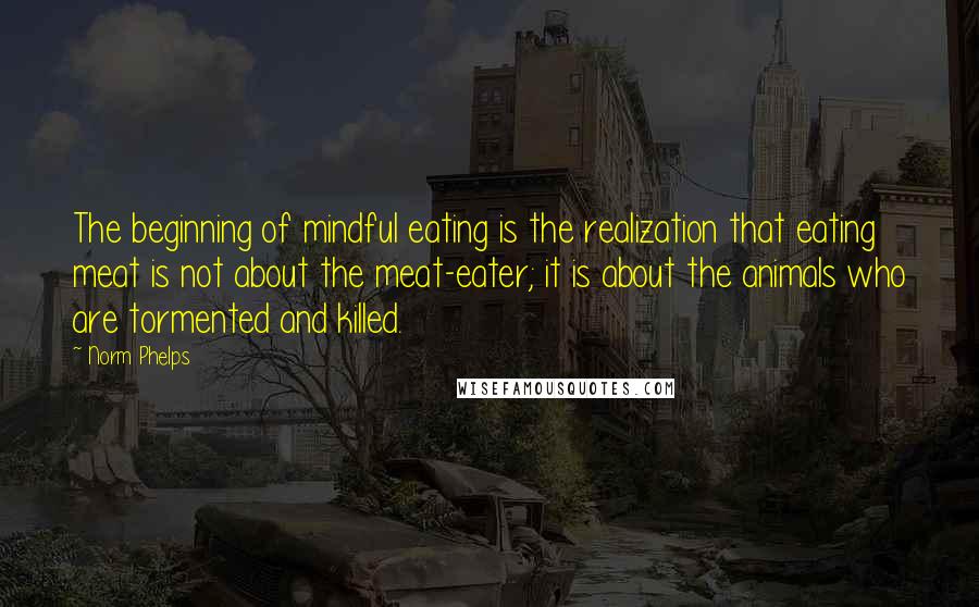 Norm Phelps Quotes: The beginning of mindful eating is the realization that eating meat is not about the meat-eater; it is about the animals who are tormented and killed.