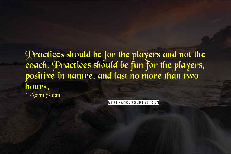 Norm Sloan Quotes: Practices should be for the players and not the coach. Practices should be fun for the players, positive in nature, and last no more than two hours.