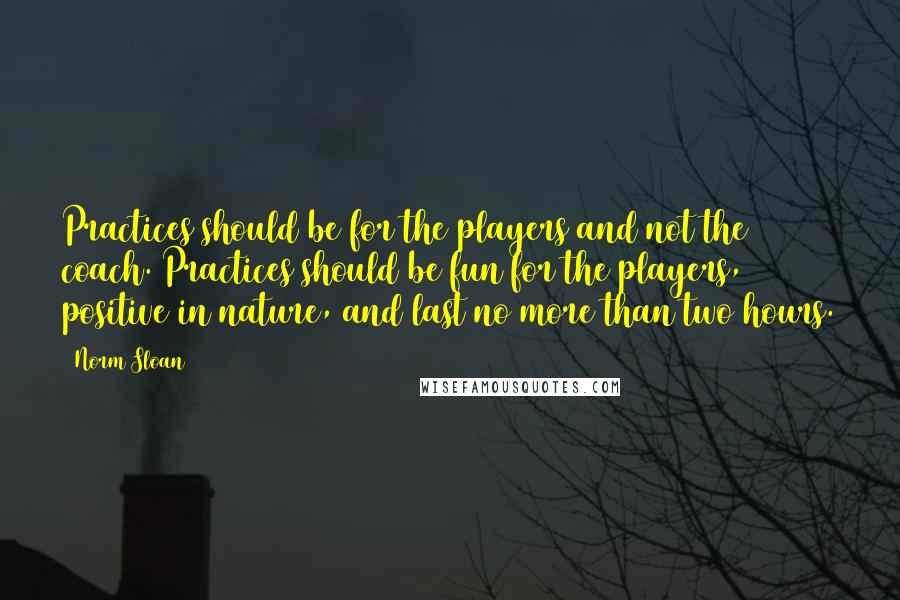 Norm Sloan Quotes: Practices should be for the players and not the coach. Practices should be fun for the players, positive in nature, and last no more than two hours.