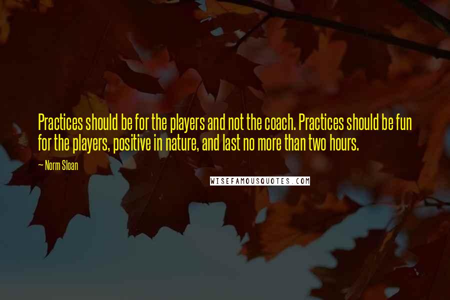 Norm Sloan Quotes: Practices should be for the players and not the coach. Practices should be fun for the players, positive in nature, and last no more than two hours.