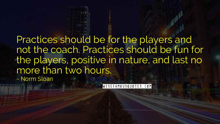 Norm Sloan Quotes: Practices should be for the players and not the coach. Practices should be fun for the players, positive in nature, and last no more than two hours.