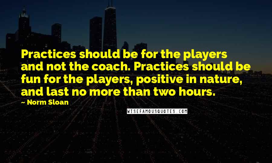 Norm Sloan Quotes: Practices should be for the players and not the coach. Practices should be fun for the players, positive in nature, and last no more than two hours.