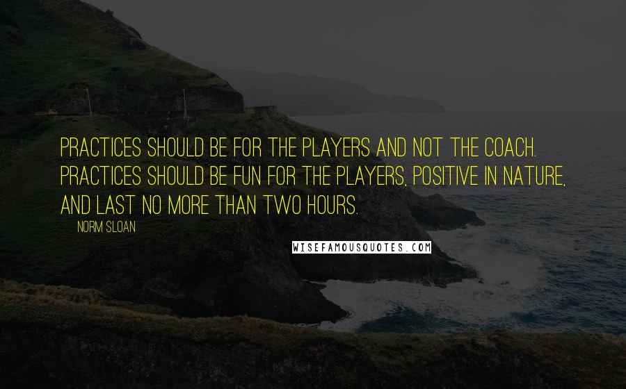 Norm Sloan Quotes: Practices should be for the players and not the coach. Practices should be fun for the players, positive in nature, and last no more than two hours.