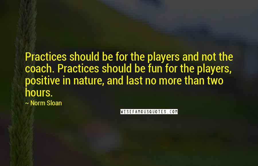 Norm Sloan Quotes: Practices should be for the players and not the coach. Practices should be fun for the players, positive in nature, and last no more than two hours.