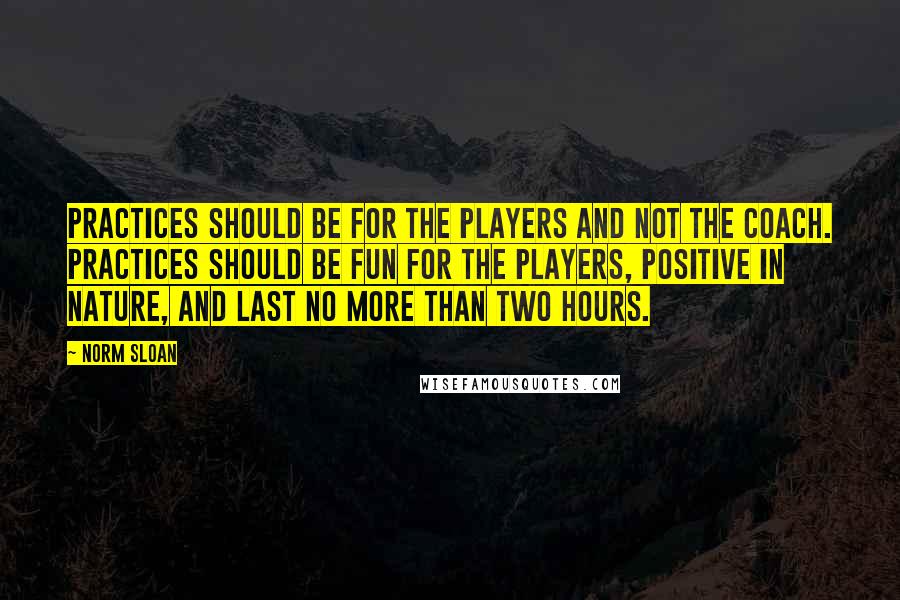 Norm Sloan Quotes: Practices should be for the players and not the coach. Practices should be fun for the players, positive in nature, and last no more than two hours.