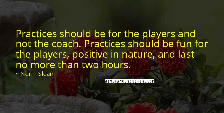 Norm Sloan Quotes: Practices should be for the players and not the coach. Practices should be fun for the players, positive in nature, and last no more than two hours.