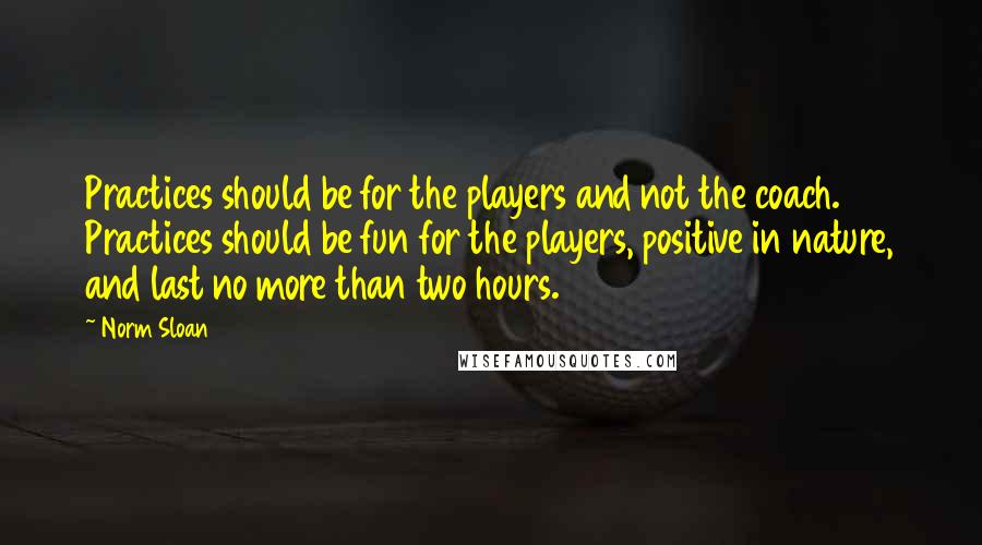 Norm Sloan Quotes: Practices should be for the players and not the coach. Practices should be fun for the players, positive in nature, and last no more than two hours.