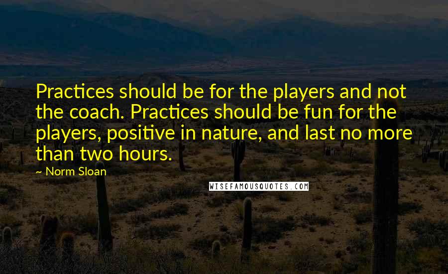 Norm Sloan Quotes: Practices should be for the players and not the coach. Practices should be fun for the players, positive in nature, and last no more than two hours.