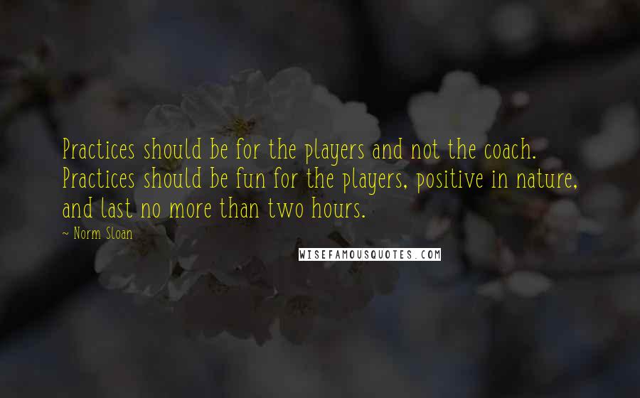 Norm Sloan Quotes: Practices should be for the players and not the coach. Practices should be fun for the players, positive in nature, and last no more than two hours.