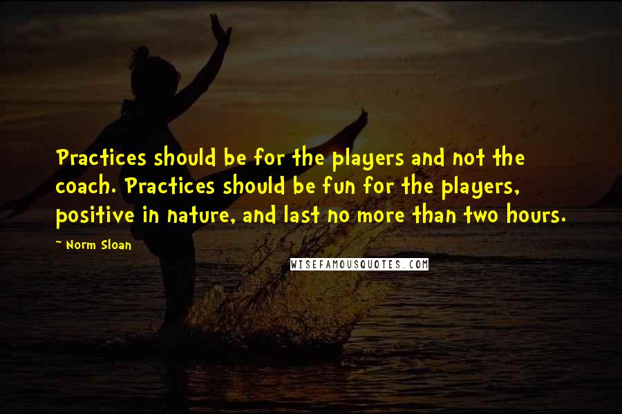 Norm Sloan Quotes: Practices should be for the players and not the coach. Practices should be fun for the players, positive in nature, and last no more than two hours.