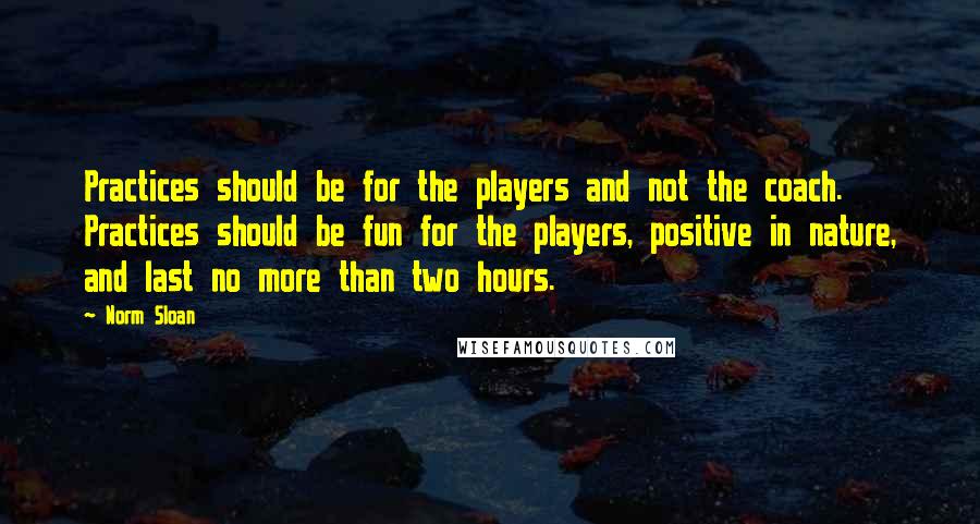 Norm Sloan Quotes: Practices should be for the players and not the coach. Practices should be fun for the players, positive in nature, and last no more than two hours.