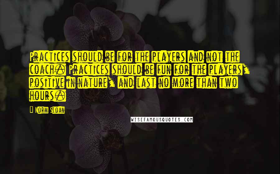 Norm Sloan Quotes: Practices should be for the players and not the coach. Practices should be fun for the players, positive in nature, and last no more than two hours.