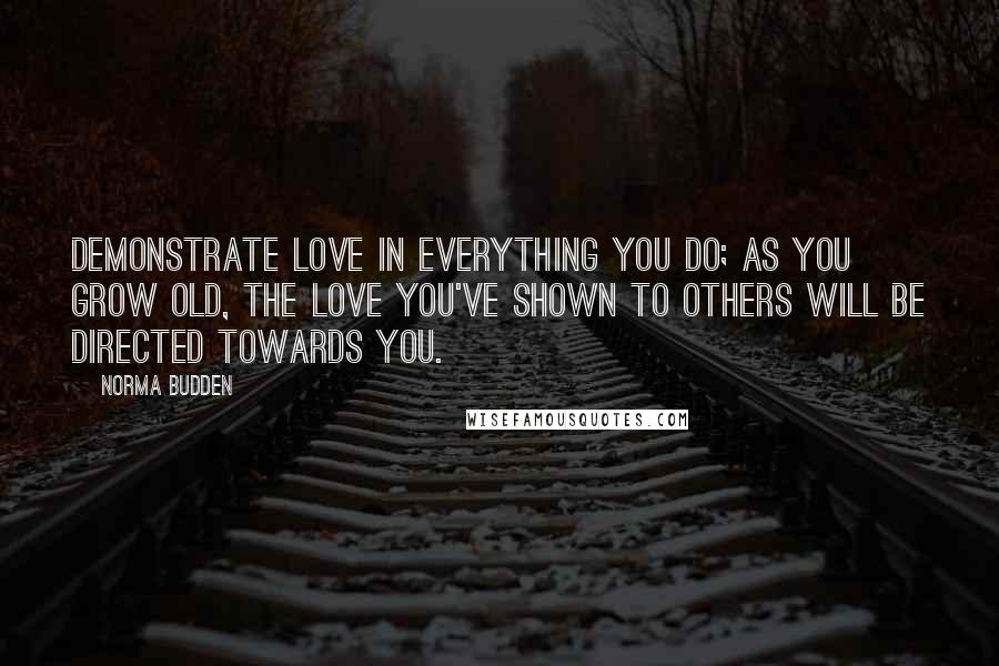 Norma Budden Quotes: Demonstrate love in everything you do; as you grow old, the love you've shown to others will be directed towards you.