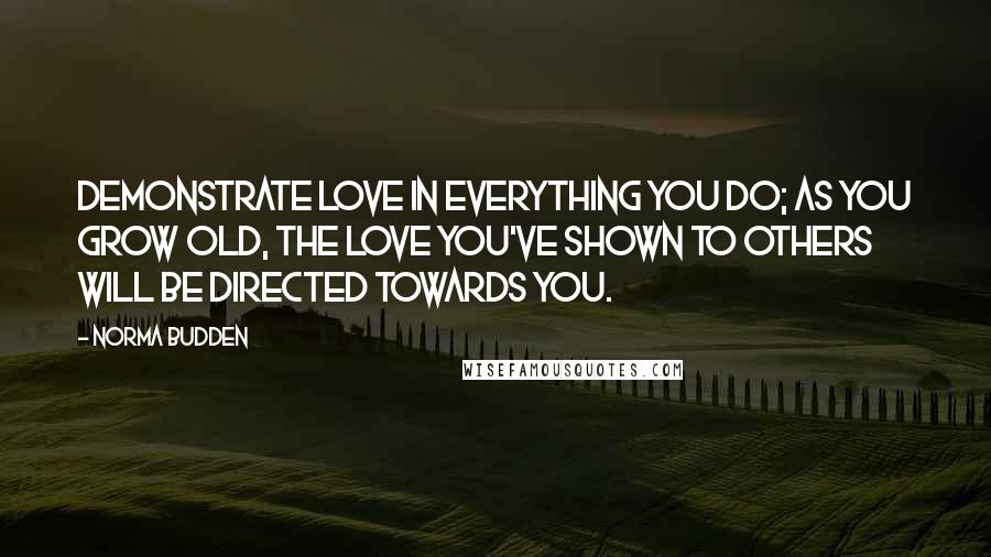 Norma Budden Quotes: Demonstrate love in everything you do; as you grow old, the love you've shown to others will be directed towards you.