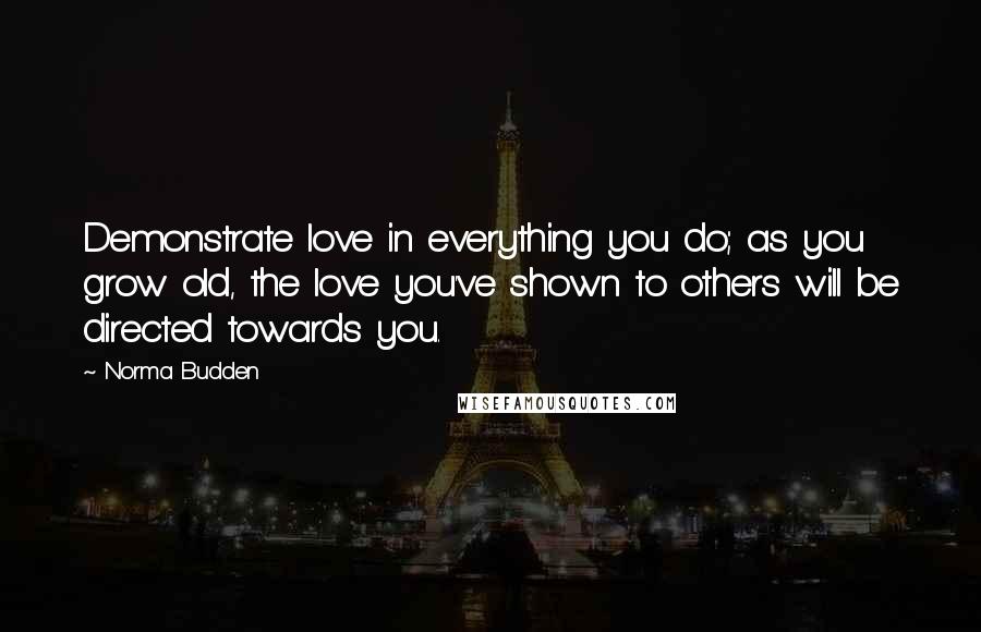 Norma Budden Quotes: Demonstrate love in everything you do; as you grow old, the love you've shown to others will be directed towards you.