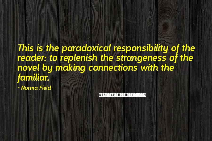 Norma Field Quotes: This is the paradoxical responsibility of the reader: to replenish the strangeness of the novel by making connections with the familiar.