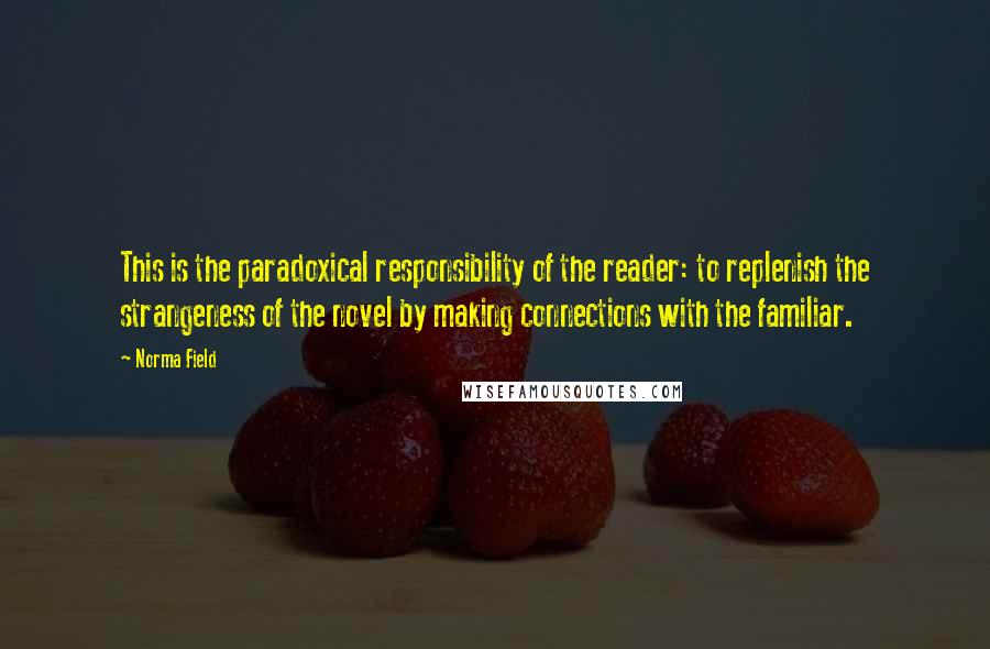 Norma Field Quotes: This is the paradoxical responsibility of the reader: to replenish the strangeness of the novel by making connections with the familiar.