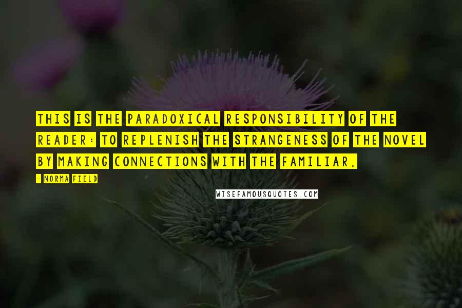 Norma Field Quotes: This is the paradoxical responsibility of the reader: to replenish the strangeness of the novel by making connections with the familiar.