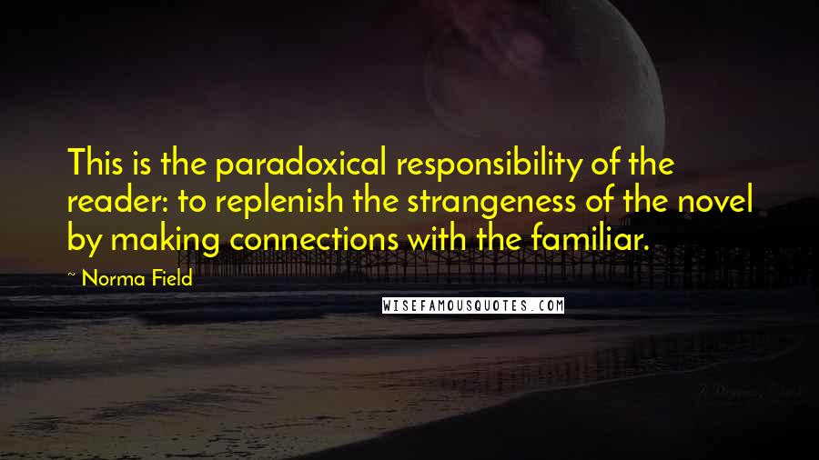 Norma Field Quotes: This is the paradoxical responsibility of the reader: to replenish the strangeness of the novel by making connections with the familiar.