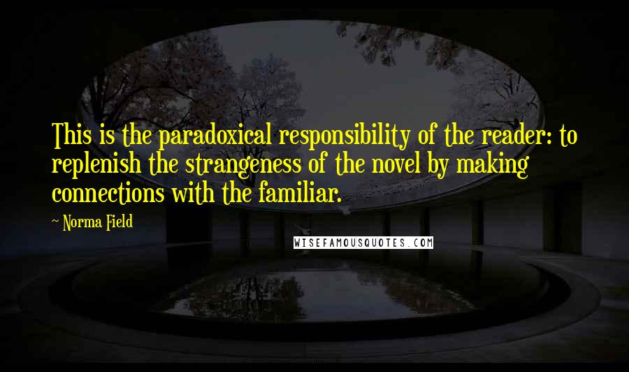 Norma Field Quotes: This is the paradoxical responsibility of the reader: to replenish the strangeness of the novel by making connections with the familiar.