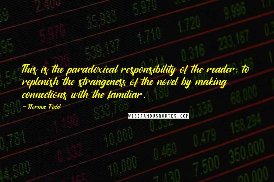 Norma Field Quotes: This is the paradoxical responsibility of the reader: to replenish the strangeness of the novel by making connections with the familiar.