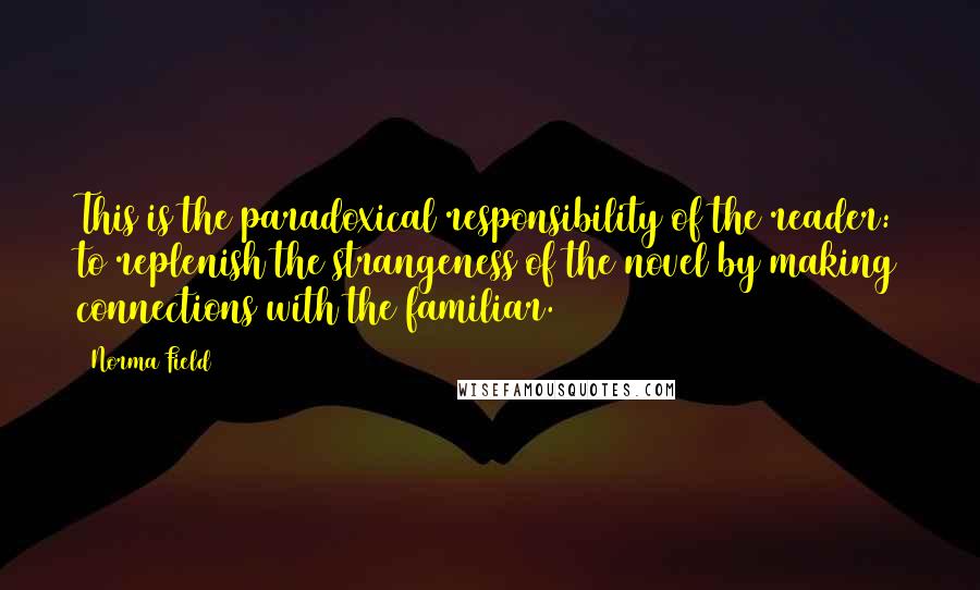 Norma Field Quotes: This is the paradoxical responsibility of the reader: to replenish the strangeness of the novel by making connections with the familiar.