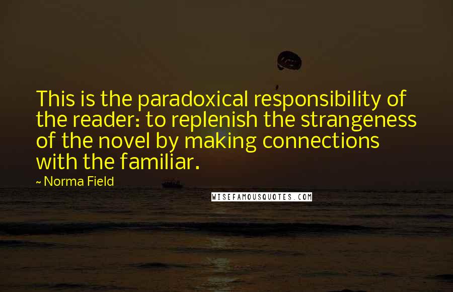 Norma Field Quotes: This is the paradoxical responsibility of the reader: to replenish the strangeness of the novel by making connections with the familiar.