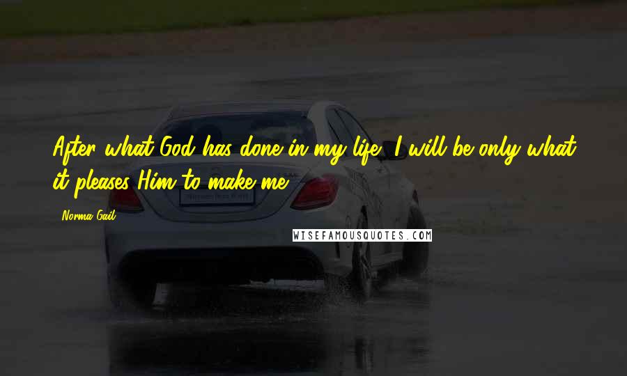 Norma Gail Quotes: After what God has done in my life, I will be only what it pleases Him to make me.