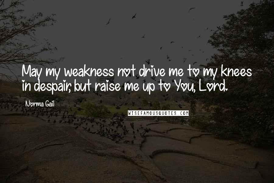 Norma Gail Quotes: May my weakness not drive me to my knees in despair, but raise me up to You, Lord.