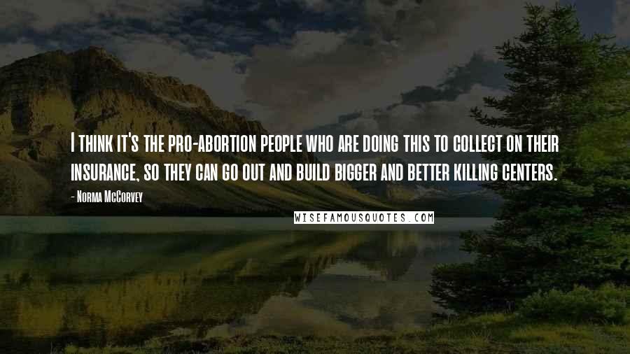 Norma McCorvey Quotes: I think it's the pro-abortion people who are doing this to collect on their insurance, so they can go out and build bigger and better killing centers.