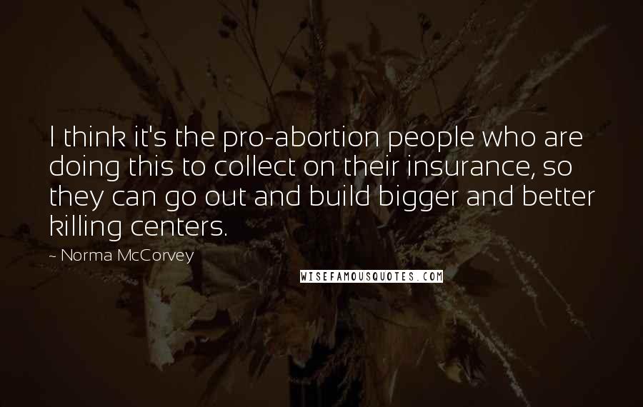 Norma McCorvey Quotes: I think it's the pro-abortion people who are doing this to collect on their insurance, so they can go out and build bigger and better killing centers.