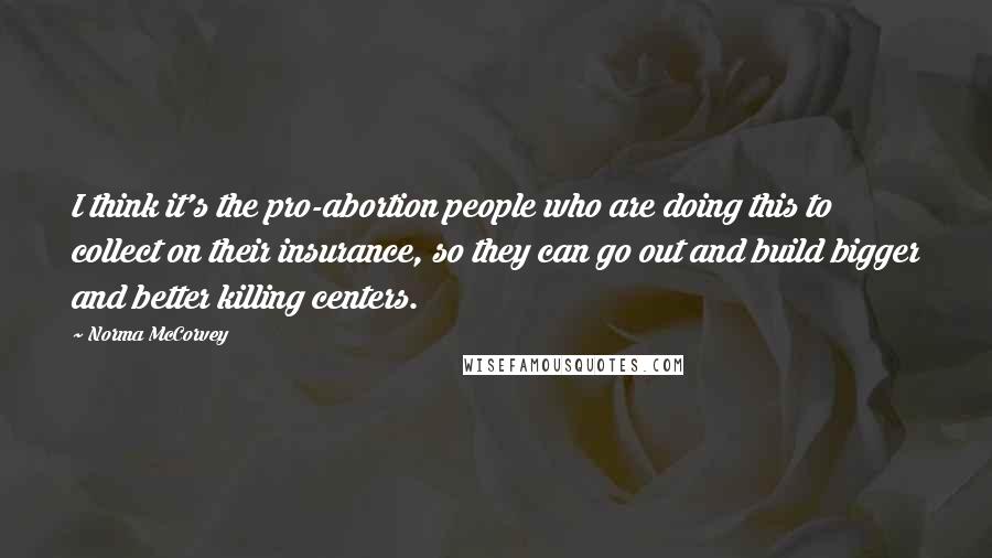 Norma McCorvey Quotes: I think it's the pro-abortion people who are doing this to collect on their insurance, so they can go out and build bigger and better killing centers.