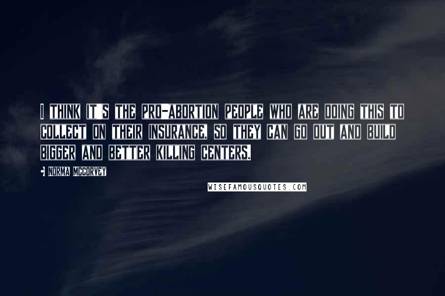 Norma McCorvey Quotes: I think it's the pro-abortion people who are doing this to collect on their insurance, so they can go out and build bigger and better killing centers.