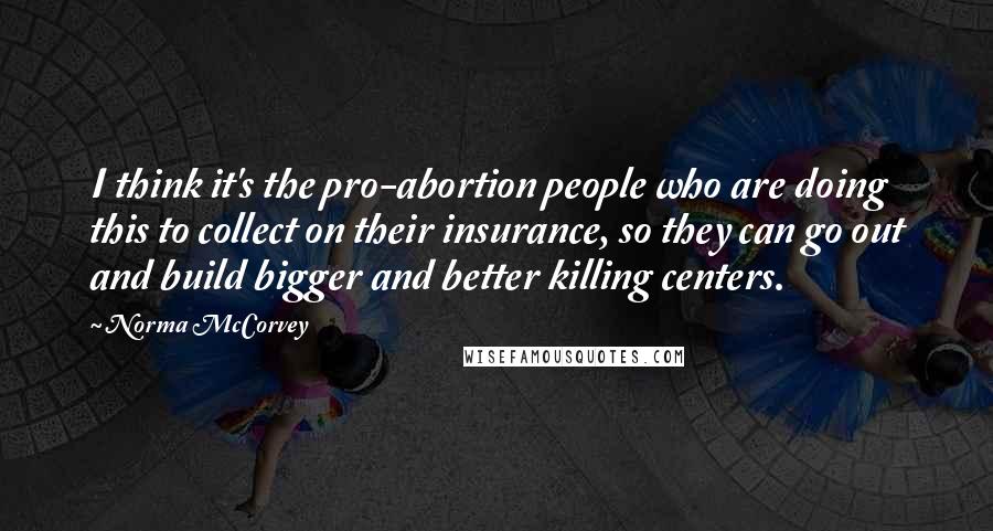 Norma McCorvey Quotes: I think it's the pro-abortion people who are doing this to collect on their insurance, so they can go out and build bigger and better killing centers.