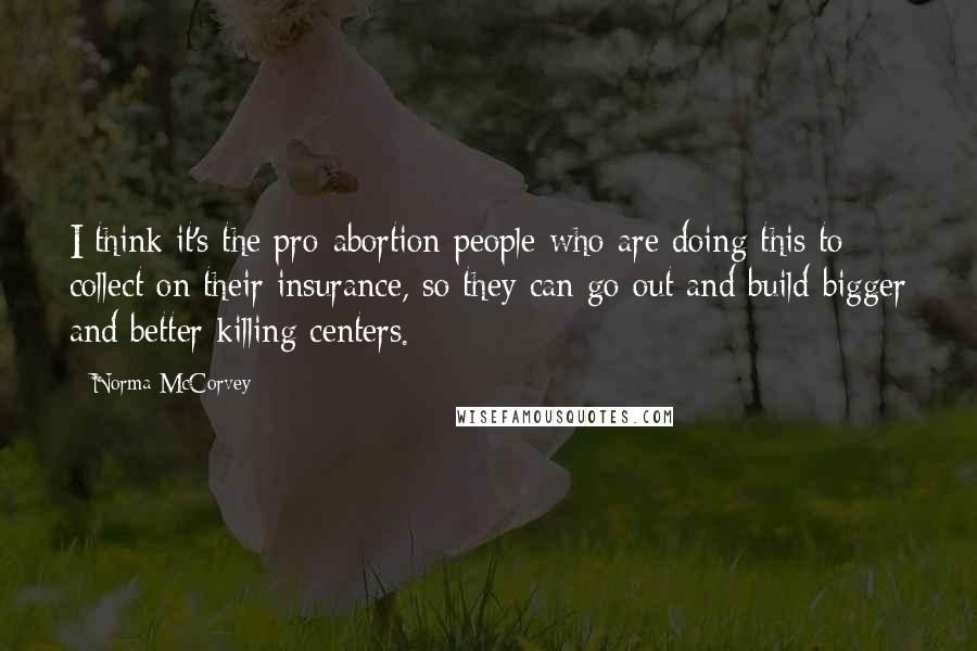 Norma McCorvey Quotes: I think it's the pro-abortion people who are doing this to collect on their insurance, so they can go out and build bigger and better killing centers.