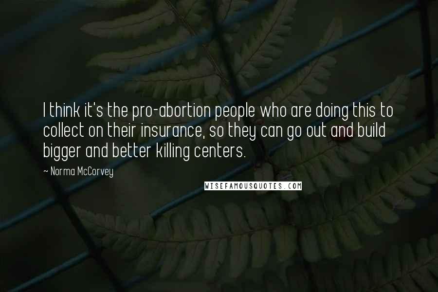 Norma McCorvey Quotes: I think it's the pro-abortion people who are doing this to collect on their insurance, so they can go out and build bigger and better killing centers.