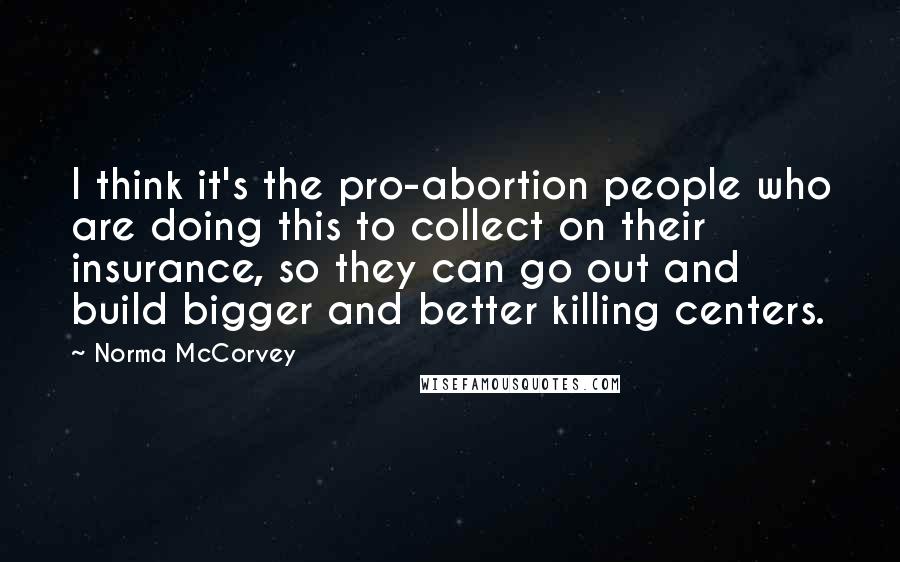 Norma McCorvey Quotes: I think it's the pro-abortion people who are doing this to collect on their insurance, so they can go out and build bigger and better killing centers.