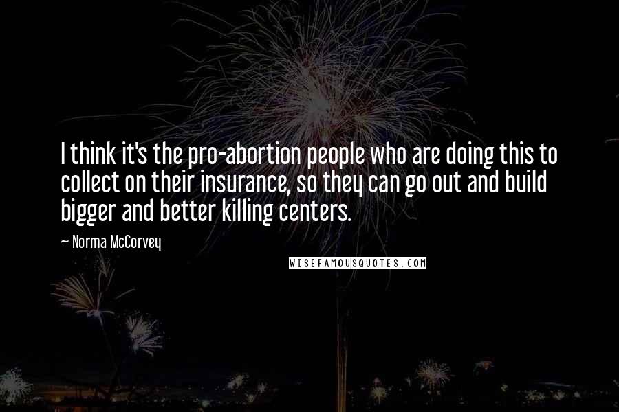 Norma McCorvey Quotes: I think it's the pro-abortion people who are doing this to collect on their insurance, so they can go out and build bigger and better killing centers.