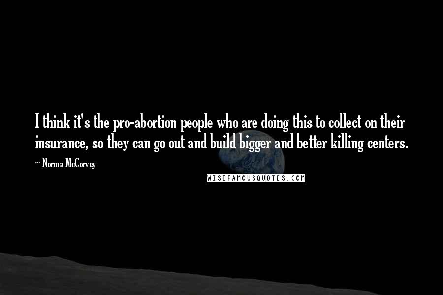 Norma McCorvey Quotes: I think it's the pro-abortion people who are doing this to collect on their insurance, so they can go out and build bigger and better killing centers.