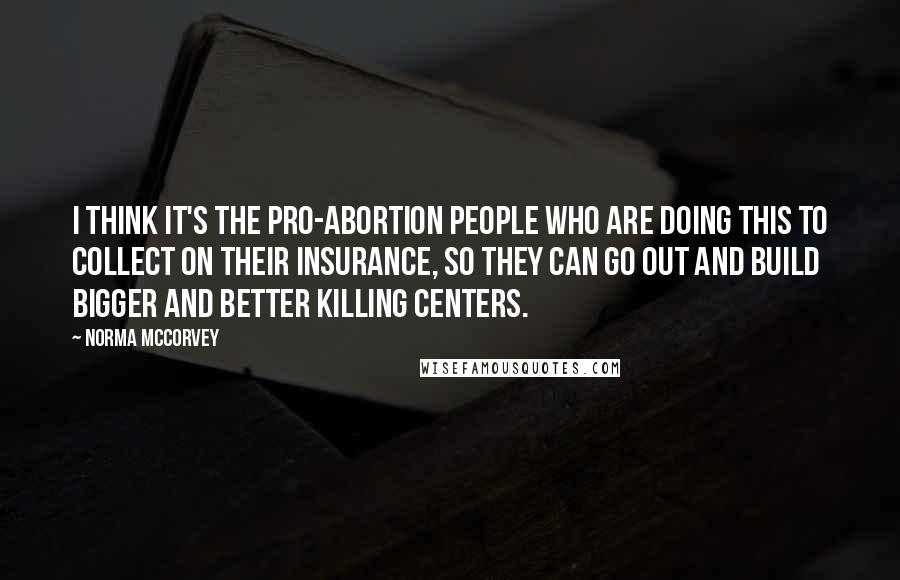 Norma McCorvey Quotes: I think it's the pro-abortion people who are doing this to collect on their insurance, so they can go out and build bigger and better killing centers.